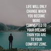 Life will only change when you become more committed to your dreams than you are to your comfort zone.